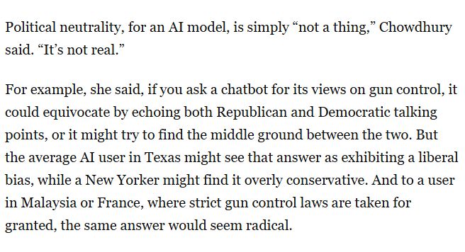 Political neutrality, for an AI model, is simply “not a thing,” Chowdhury said. “It’s not real.”

For example, she said, if you ask a chatbot for its views on gun control, it could equivocate by echoing both Republican and Democratic talking points, or it might try to find the middle ground between the two. But the average AI user in Texas might see that answer as exhibiting a liberal bias, while a New Yorker might find it overly conservative. And to a user in Malaysia or France, where strict gun control laws are taken for granted, the same answer would seem radical.