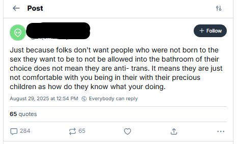 screenshot of transphobic bluesky post with 284 replies, 65 quotes and zero, yes zero, likes: Just because folks don't want people who were not born to the sex they want to be to not be allowed into the bathroom of their choice does not mean they are anti- trans. It means they are just not comfortable with you being in their with their precious children as how do they know what your doing.