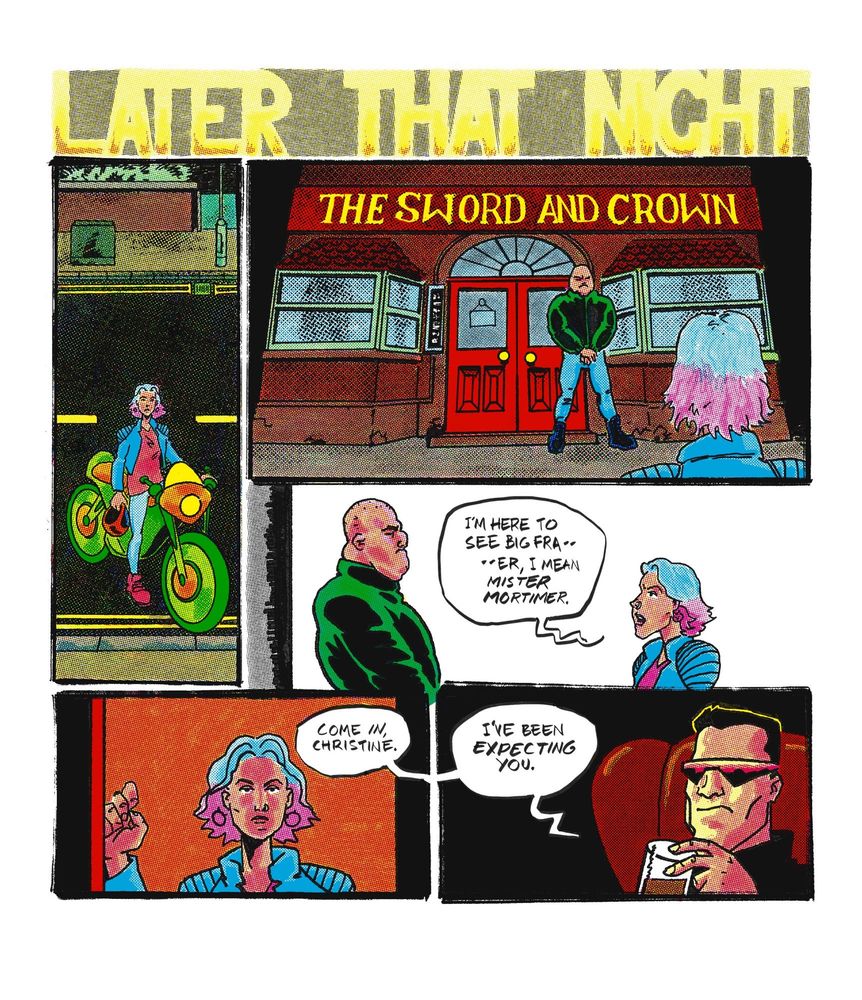 5 panels, under a banner that reads LATER THAT NIGHT.

Panel 1: Christine, no longer in her mech suit, parking a motorcycle on an ordinary city street late at night.

Panel 2: looking over Christine’s shoulder from behind, we see that she is outside a pub called The Sword and Crown. A large and menacing looking man stands outside. He has a shaved head and is wearing a dark green bomber jacket, tight jeans and big black boots.

Panel 3: Christine approaches the man.
Christine- I'M HERE TO SEE BIG FRA— —ER, I MEAN MISTER MORTIMER.

Panel 4: Christine enters the pub.
Frank, from off-panel- COME IN, CHRISTINE.

Panel 5: close up on Frank, sitting in a leather upholstered chair and sipping a drink.
Frank- I'VE BEEN EXPECTING YOU.