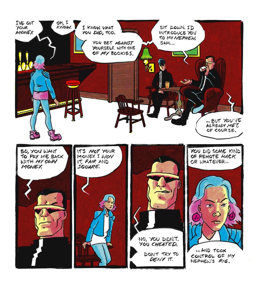 Five panels.

Panel 1: the pub interior. It’s a very normal looking pub. Christine stands facing into the room, Sam and Frank are sitting at a table. 
Christine- IVE GOT YOUR MONEY.
Frank- OH, I KNOW. 
I KNOW WHAT YOU DID, TOO. 
YOU BET AGAINST YOURSELF. WITH ONE OF MY BOOKIES.
SIT DOWN. I'D INTRODUCE YOU TO MY NEPHEW, SAM...
.. BUT YOU'VE ALREADY MET, OF COURSE.

Panel 2: close up on Frank. 
Frank- SO, YOU WANT TO PAY ME BACK WITH MY OWN MONEY.

Panel 3: Christine pulling up a chair.
Christine- IT'S NOT YOUR MONEY. I WON IT, FAIR AND SQUARE.

Panel 4: close up on Frank, grinning.
Frank- NO, YOU DIDN'T.
YOU CHEATED.
DON'T TRY TO DENY IT.

Panel 5: close up on Christine, narrowing her eyes.
Frank, from off-panel- YOU DID SOME KIND OF REMOTE HACK OR WHATEVER...
…AND TOOK CONTROL OF MY NEPHEW'S RIG.