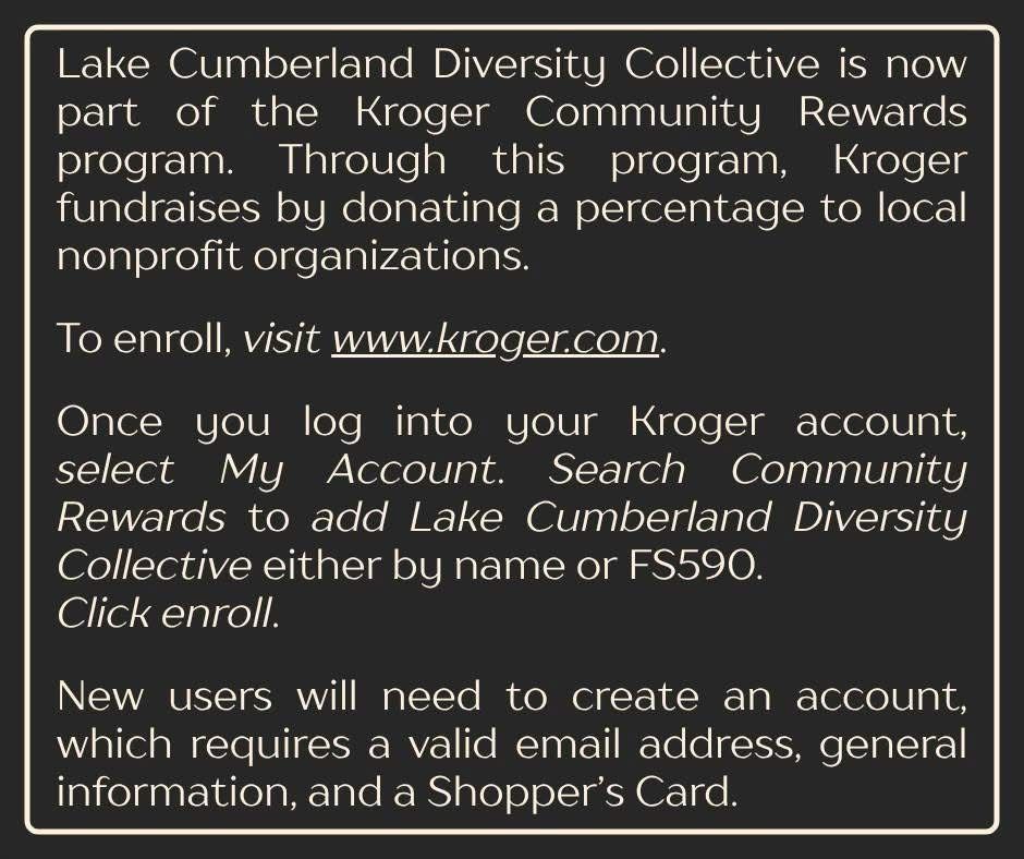 Reads, “Lake Cumberland Diversity Collective is now part of the Kroger Community Rewards program. Through this program, Kroger fundraises by donating a percentage to local nonprofit organizations.

To enroll, visit www.kroger.com.

Once you log into your Kroger account, select My Account. Search Community Rewards to add Lake Cumberland Diversity Collective either by name or FS590. Click enroll.

New users will need to create an account, which requires a valid email address, general information, and a Shopper’s Card.”
