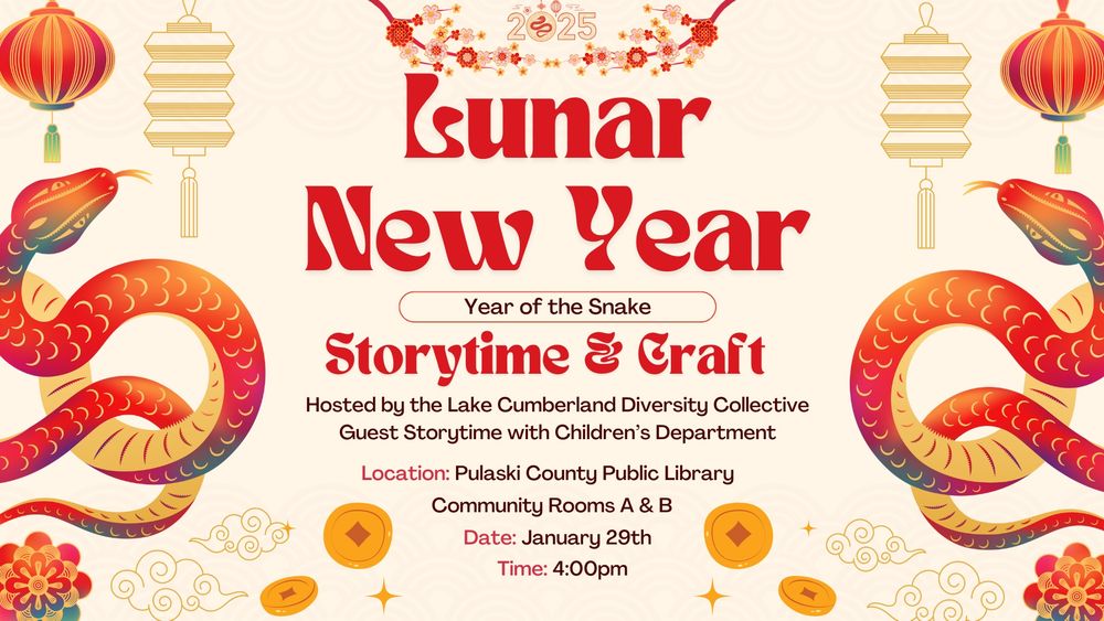 Graphic provided by the Children’s Library. Includes snakes, red lanterns, clouds, and coins. Reads, "Lunar New Year. Year of the Snake. Storytime & Craft. Hosted by the Lake Cumberland Diversity Collective. Guest Storytime with Children’s Department. Location: Pulaski County Public Library. Community Rooms A & B. Date: January 29th. Time: 4:00pm."