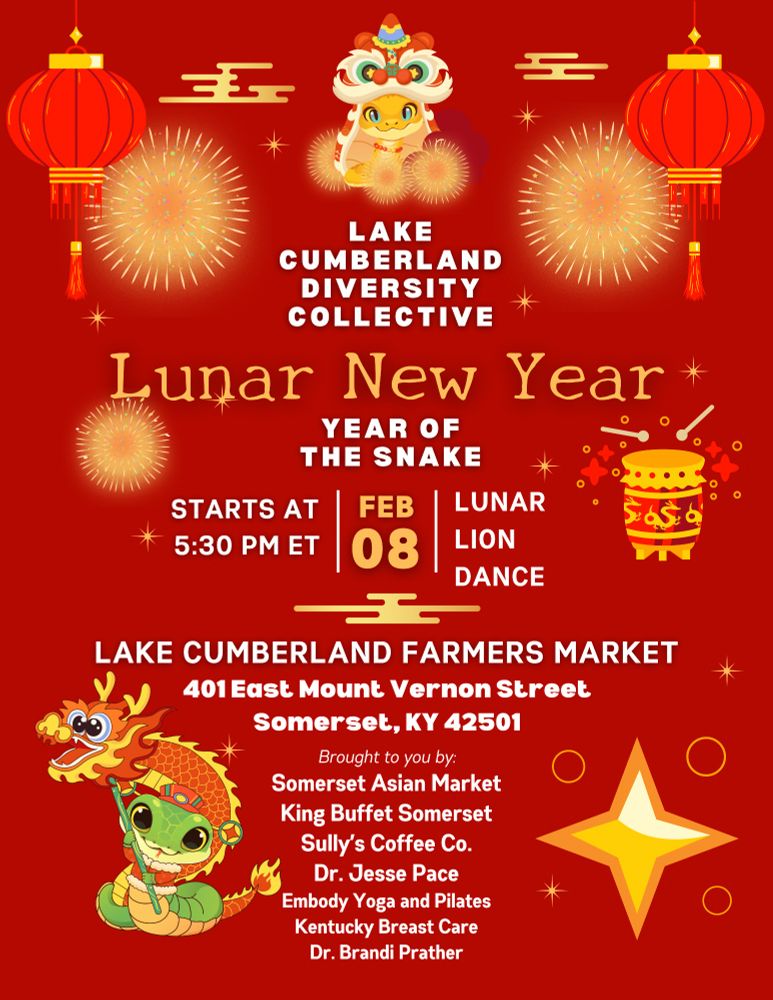 Red background with graphics of fireworks, red lanterns, lion and dragon dance. Reads, "Lake Cumberland Diversity Collective. Lunar New Year. Year of the Snake. Starts at 5:30 pm ET | Feb 08 | Lunar Lion Dance. Lake Cumberland Farmers Market. 401 East Mount Vernon Street, Somerset, KY 42501. Brought to you by: Somerset Asian Market, King Buffet Somerset, Sully's Coffee Co., Dr. Jesse Pace, Embody Yoga and Pilates, Kentucky Breast Care, Dr. Brandi Prather."