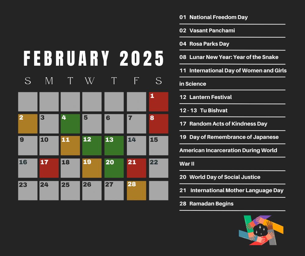 A calendar of February 2025 that recognizes the following dates: Saturday, February 1st: National Freedom Day; Sunday, February 2nd: Vasant Panchami; Tuesday, February 4th: Rosa Parks Day; Saturday, February 8th: Lunar New Year: Year of the Snake; Tuesday, February 11th: International Day of Women and Girls in Science; Wednesday, February 12th: Lantern Festival; Wednesday, February 12th - Thursday, February 13th: Tu Bishvat; Monday, February 17th: Random Acts of Kindness Day; Wednesday, February 19th: Day of Remembrance of Japanese American Incarceration During World War II; Thursday, February 20th: World Day of Social Justice; Friday, February 21st: International Mother Language Day; Friday, February 28th: Ramadan Begins.