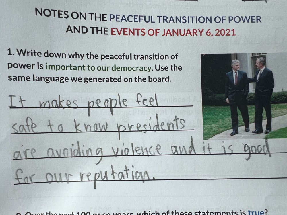 Elementary school homework assignment: Write down why the peaceful transition of power is important to our democracy.
"It makes people feel safe to know presidents are avoiding violence and it is good for our reputation."