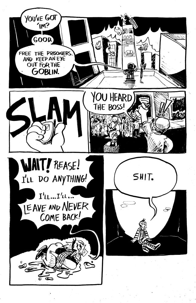 PNL 1: on the rooftop of a nearby building, a shadowy figure watches the Prince's. Tower burn. There's a big ace next to them.
FIGURE: YOU'VE GOT 'IM? GOOD. FREE THE PRISONERS AND KEEP AN EYE OUT FOR THE *GOBLIN*.

PNL 2: tight shot of the figure's hand as they slam their flip phone shut.
SFX: SLAM

PNL 3: One of the revolutionaries holds up his phone in front of a group  of angry citizens, who have the prince tied up.
GUY: YOU HEARD THE BOSS!!

PNL 4: The prince writhes around on the floor crying and pissing himself, begging to be freed.
PRINCE: WAIT!! PLEASE, ILL DO ANYTHING! I'LL...I'LL...LEAVE AND NEVER COME BACK!!

PNL 5: the prince sits in a cell wearing prisoner's garb.
PRINCE: shit.

