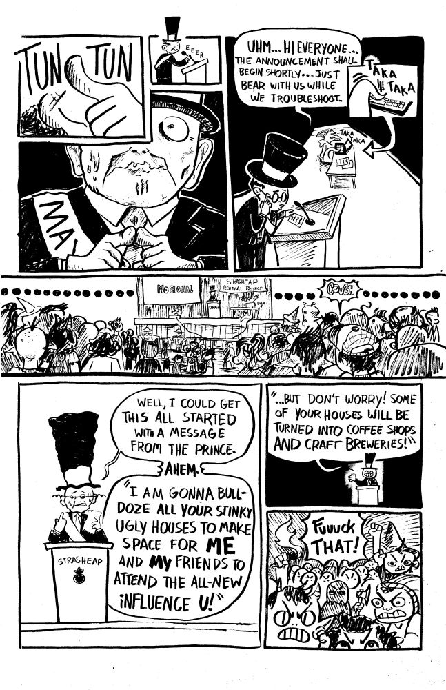 PNL 1: a hand taps on a microphone
SFX: TUN be TUN

PNL 2: The Mayor pulls the podium mic closer to himself, nervously.
SFX: E E E R

PNL 3: The Mayor looks ahead nervously, trembling nervously and pressing his index fingers together.

PNL 4: wide shot of The Mayor nervously speaking while SSSMegan tries to fix her laptop on a folding table.
MAYOR: UHM...HI EVERYONE...THE ANNOUNCEMENT SHALL BEGIN SHORTLY, JUST BEAR WITH US WHILE WE TROUBLESHOOT.

PNL 4 (INSERT): SSSMegan taps at her keyboard frantically.
SFX: TAKA TAKA

PNL 5: Wide shot of the crowd watching this presentation fall apart, ellipses span across the frame. The onstage projector reads " NO SIGNAL "

PNL 6: The Mayor shakily begins the presentation without the slideshow!
MAYOR: WELL, I COULD GET THIS STARTED WITH A MESSAGE FROM THE PRINCE. 

*AHEM*

'I AM GONNA BULLDOZE ALL YOUR STINKY, UGLY HOUSES TO MAKE SPACE FOR *ME* AND *MY* FFIENDS TO ATTEND THE ALL NEW iNFLUENCE U!'

PNL 7: Wider. Ther Mayor continues.
MAYOR: 'BUT DONT WORRY, SOME OF YOUR HOMES WILL BE TURNED INTO COFFEE SHOPS AND CRAFT BREWERIES!' 

PNL 8: The crowd is PISSED.
CROWD: FUUUCK THAT!
