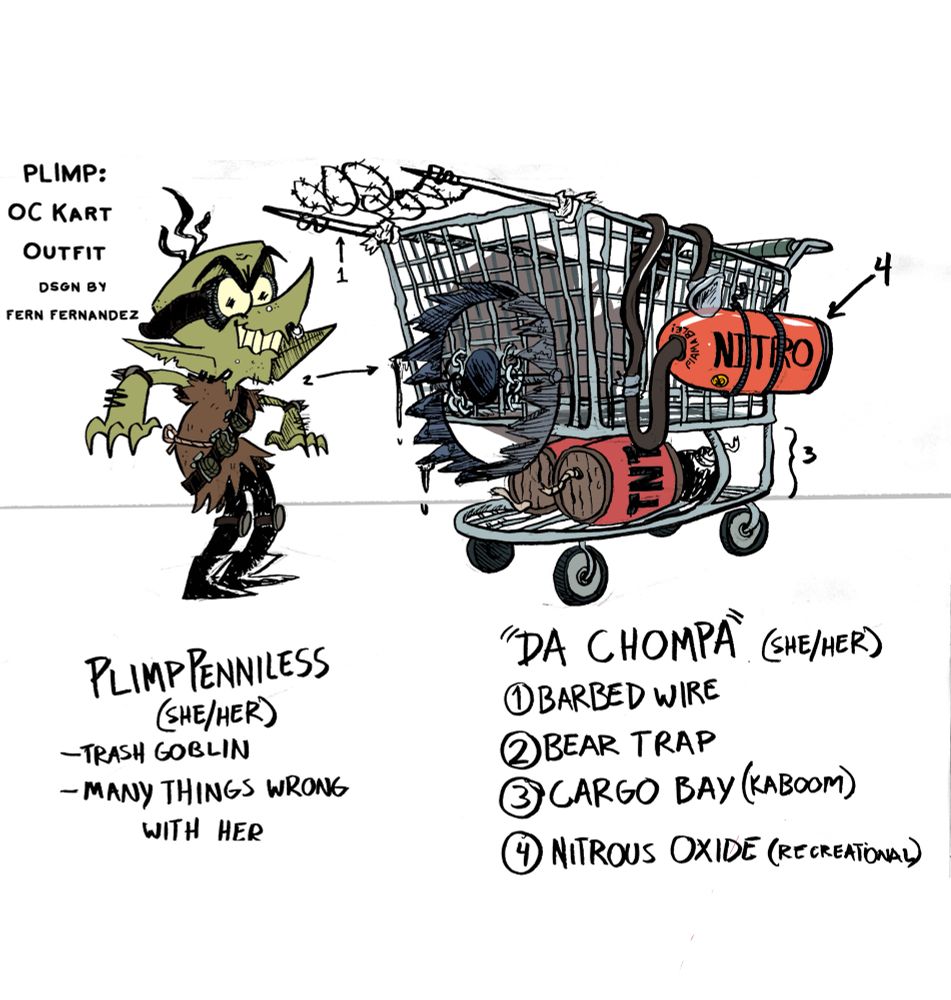 PLIMP: OC KART OUTFIT
design by Fern Fernandez

PLIMP PENNILESS (SHE/HER)
-Trash Goblin
-Many things wrong with her

“DA CHOMPA” (SHE/HER)
1) Barbed Wire
2) Bear Trap
3) Cargo Bay (Kaboom)
4) Nitrous Oxide (Recreational)