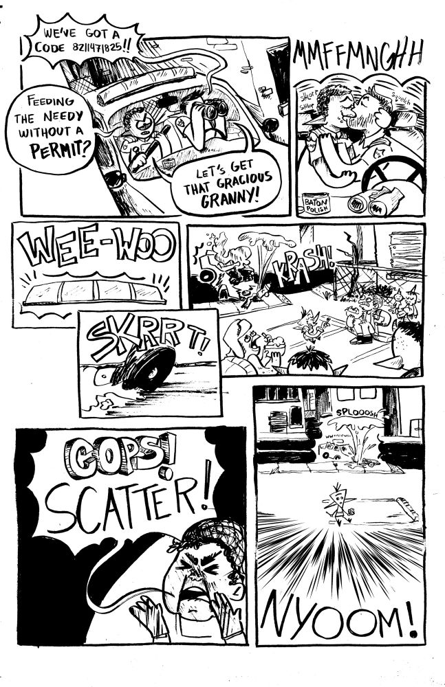 PNL1: two Cops sit in their cruiser, parked in an alleyway. Cop 1 holds his baton, Cop 2 looks through a pair of binoculars.
Cop 2: WE’VE GOT A CODE 8211471825!!
Cop 1: FEEDING THE NEEDY WITHOUT A PERMIT!?
Cops (in Unison) LETS GET THAT GRACIOUS GRANNY!

PNL2: The cops make out.
SFX: MMFFMNGHHH

PNL3: The cops activate their sirens and lights.
SFX: WEE-WOO

PNL4: the tires of the cruisers screech in place, as they rev the engine
SFX: SKRRT!

PNL5: The cops crash into the fire hydrant beside the empty lot where Plimp and the other needy folk are enjoying their free gruel, they all look shocked. Except plimp, who is chillin and eating gruel.
SKX: KRASH!

PNL6: Mrs. Meemaw calls out to the people to warn them,
MEEMAW: COPS! SCATTER!

PNl7: everyone scatters in the blink of an eye, except Plimp, who doesn’t know what’s going on.
SFX: NYOOOM


