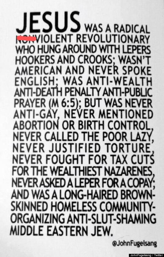 Jesus was a radical violent revolutionary who hung around with lepers hookers and crooks; was anti-wealth anti-death penalty anti-public prayer (m 6:5); but was never anti-gay, never mentioned abortion or birth control, never called poor lazy, never justified torture, never fought for tax cuts for the wealthiest Nazarenes, never asked a leper for a copay; and was a long-haired brown-skinned homeless community-organizing anti-slut-shaming middle Eastern Jew.