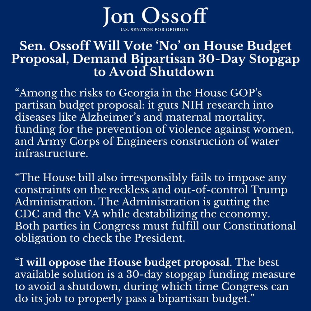 “Among the risks to Georgia in the House GOP’s partisan budget proposal: it guts NIH research into diseases like Alzheimer’s and maternal mortality, funding for the prevention of violence against women, and Army Corps of Engineers construction of water infrastructure.
 
“The House bill also irresponsibly fails to impose any constraints on the reckless and out-of-control Trump Administration. The Administration is gutting the CDC and the VA while destabilizing the economy. Both parties in Congress must fulfill our Constitutional obligation to check the President.
 
“I will oppose the House budget proposal. The best available solution is a 30-day stopgap funding measure to avoid a shutdown, during which time Congress can do its job to properly pass a bipartisan budget.”