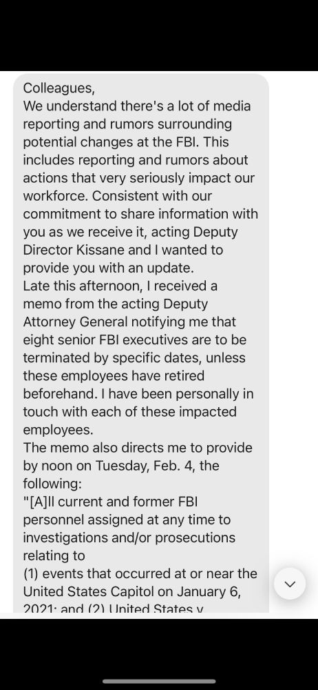 Colleagues,

We understand there's a lot of media reporting and rumors surrounding potential changes at the FBI. This includes reporting and rumors about actions that very seriously impact our workforce. Consistent with our commitment to share information with you as we receive it, acting Deputy Director Kissane and I wanted to provide you with an update. Late this afternoon, I received a memo from the acting Deputy Attorney General notifying me that eight senior FBI executives are to be terminated by specific dates, unless these employees have retired beforehand. I have been personally in touch with each of these impacted employees.