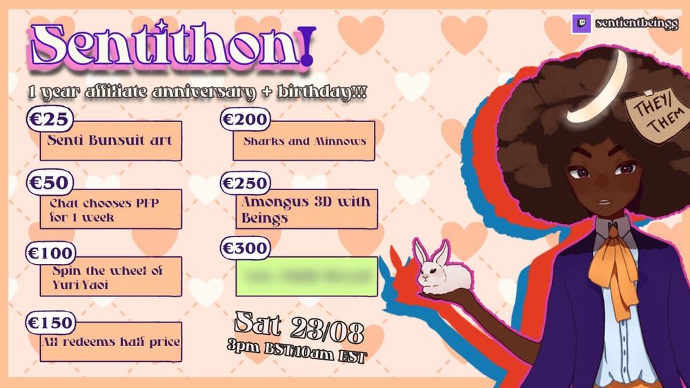 Graphic of my Sentithon. 

1 year affiliate anniversary + birthday!

€25 - Senti Bunsuit art
€50 - Chat chooses profile pic for 1 week
€100 - Spin the wheel of Yuri/Yaoi
€150 - All redeems half price
€200 - Sharks and Minnows
€250 - Amongus 3D with the beings
€300 is blurred out

Saturday 23rd August, 3pm BST/10am EST on twitch.tv/sentientbeingg