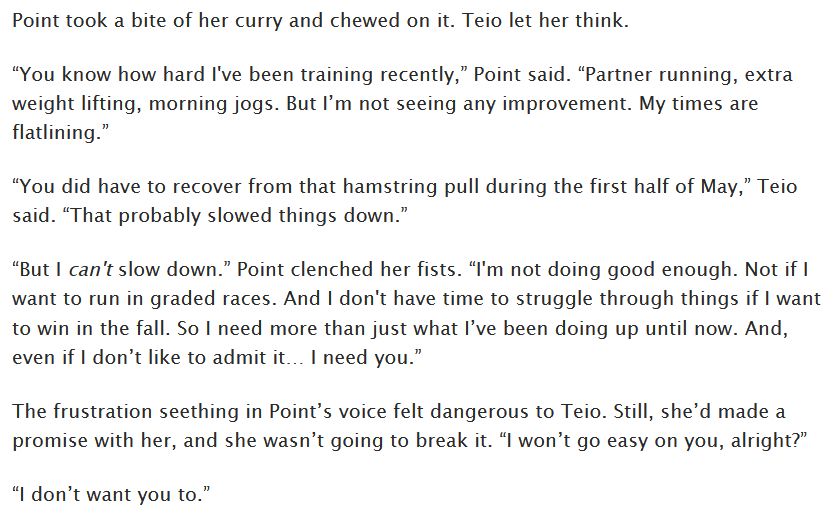 Point took a bite of her curry and chewed on it. Teio let her think.

“You know how hard I've been training recently,” Point said. “Partner running, extra weight lifting, morning jogs. But I’m not seeing any improvement. My times are flatlining.”

“You did have to recover from that hamstring pull during the first half of May,” Teio said. “That probably slowed things down.”

“But I can't slow down.” Point clenched her fists. “I'm not doing good enough. Not if I want to run in graded races. And I don't have time to struggle through things if I want to win in the fall. So I need more than just what I’ve been doing up until now. And, even if I don’t like to admit it… I need you.”

The frustration seething in Point’s voice felt dangerous to Teio. Still, she’d made a promise with her, and she wasn’t going to break it. “I won’t go easy on you, alright?”

“I don’t want you to.”