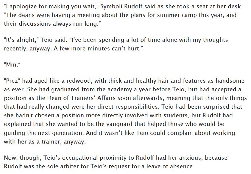 “I apologize for making you wait,” Symboli Rudolf said as she took a seat at her desk. “The deans were having a meeting about the plans for summer camp this year, and their discussions always run long.”

“It’s alright,” Teio said. “I’ve been spending a lot of time alone with my thoughts recently, anyway. A few more minutes can’t hurt.”

“Mm.” 

“Prez” had aged like a redwood, with thick and healthy hair and features as handsome as ever. She had graduated from the academy a year before Teio, but had accepted a position as the Dean of Trainers’ Affairs soon afterwards, meaning that the only things that had really changed were her direct responsibilities. Teio had been surprised that she hadn't chosen a position more directly involved with students, but Rudolf had explained that she wanted to be the vanguard that helped those who would be guiding the next generation. And it wasn’t like Teio could complain about working with her as a trainer, anyway. 

Now, though, Teio’s occupational proximity to Rudolf had her anxious, because Rudolf was the sole arbiter for Teio's request for a leave of absence.