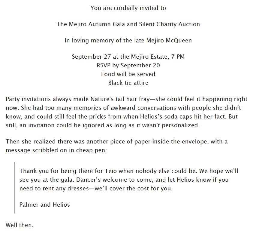 You are cordially invited to

The Mejiro Autumn Gala and Silent Charity Auction

In loving memory of the late Mejiro McQueen

September 27 at the Mejiro Estate, 7 PM
RSVP by September 20
Food will be served
Black tie attire

Party invitations always made Nature's tail hair fray—she could feel it happening right now. She had too many memories of awkward conversations with people she didn’t know, and could still feel the pricks from when Helios’s soda caps hit her fact. But still, an invitation could be ignored as long as it wasn't personalized.

Then she realized there was another piece of paper inside the envelope, with a message scribbled on in cheap pen:

    Thank you for being there for Teio when nobody else could be. We hope we’ll see you at the gala. Dancer’s welcome to come, and let Helios know if you need to rent any dresses—we’ll cover the cost for you.

    Palmer and Helios

Well then.