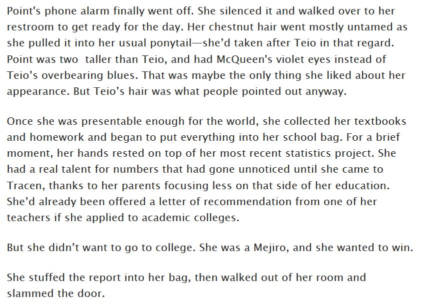 Point's phone alarm finally went off. She silenced it and walked over to her restroom to get ready for the day. Her chestnut hair went mostly untamed as she pulled it into her usual ponytail—she’d taken after Teio in that regard. Point was two  taller than Teio, and had McQueen's violet eyes instead of Teio’s overbearing blues. That was maybe the only thing she liked about her appearance. But Teio’s hair was what people pointed out anyway. 

Once she was presentable enough for the world, she collected her textbooks and homework and began to put everything into her school bag. For a brief moment, her hands rested on top of her most recent statistics project. She had a real talent for numbers that had gone unnoticed until she came to Tracen, thanks to her parents focusing less on that side of her education. She’d already been offered a letter of recommendation from one of her teachers if she applied to academic colleges.

But she didn’t want to go to college. She was a Mejiro, and she wanted to win.

She stuffed the report into her bag, then walked out of her room and slammed the door.