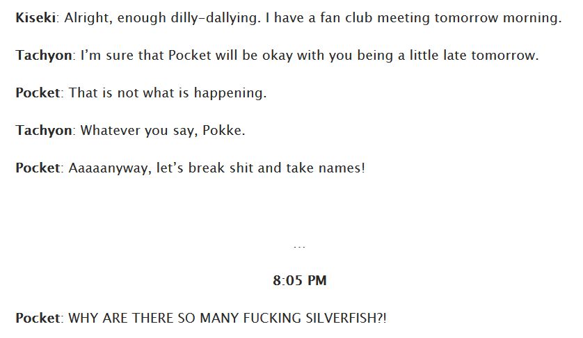Kiseki: Alright, enough dilly-dallying. I have a fan club meeting tomorrow morning.
Tachyon: I’m sure that Pocket will be okay with you being a little late tomorrow.
Pocket: That is not what is happening.
Tachyon: Whatever you say, Pokke.
Pocket: Aaaaanyway, let’s break shit and take names!

…
8:05 PM
Pocket: WHY ARE THERE SO MANY FUCKING SILVERFISH?!