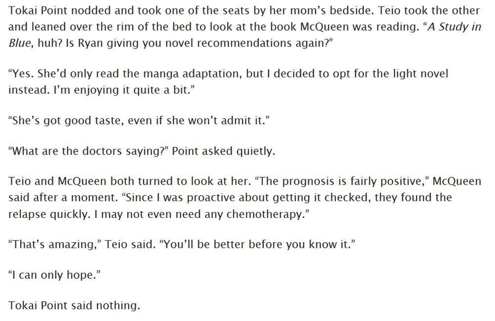 Tokai Point nodded and took one of the seats by her mom’s bedside. Teio took the other and leaned over the rim of the bed to look at the book McQueen was reading. “A Study in Blue, huh? Is Ryan giving you novel recommendations again?”

“Yes. She’d only read the manga adaptation, but I decided to opt for the light novel instead. I’m enjoying it quite a bit.”

“She’s got good taste, even if she won’t admit it.”

“What are the doctors saying?” Point asked quietly.

Teio and McQueen both turned to look at her. “The prognosis is fairly positive,” McQueen said after a moment. “Since I was proactive about getting it checked, they found the relapse quickly. I may not even need any chemotherapy.”

“That’s amazing,” Teio said. “You’ll be better before you know it.”

“I can only hope.”

Tokai Point said nothing.