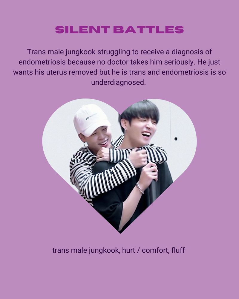 A pale purple background with a slightly darker puprle header reading "Silent Battles" below it is the summary which reads trans male jungkook struggling to receive a diagnosis of endometriosis because no doctor takes him seriously. he just wants his uterus removed but he is trans and endometriosis is so underdiagnosed.  Next is a love hear picture of Jimin back hugging Jungkook. Then finally is the text trans male jungkook, hurt / comfort, fluff  