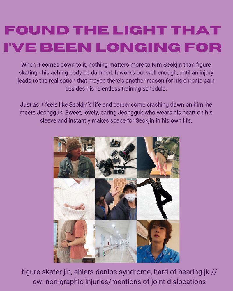 Summary: When it comes down to it, nothing matters more to Kim Seokjin than figure skating - his aching body be damned. It works out well enough, until an injury leads to the realisation that maybe there’s another reason for his chronic pain besides his relentless training schedule.

Just as it feels like Seokjin’s life and career come crashing down on him, he meets Jeongguk. Sweet, lovely, caring Jeongguk who wears his heart on his sleeve and instantly makes space for Seokjin in his own life.
