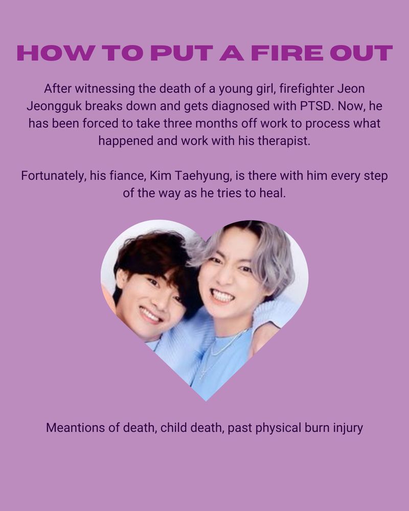How To Put Out A Fire

Tae/Jungkook



After witnessing the death of a young girl, firefighter Jeon Jeongguk breaks down and gets diagnosed with PTSD. 

Mentions of death, child death, past physical burn injury

https://archiveofourown.org/works/60234142/chapters/153704665