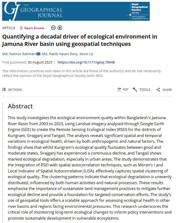 Screenshot of a paper abstract in The Geographical Journal by Md. Naimur Rahman, Md. Rakib Hasan Rony & Kevin Lo (2025) entitled: 'Quantifying a decadal driver of ecological environment in Jamuna River basin using geospatial techniques' with a blue banner at the top.

This study investigates the ecological environment quality within Bangladesh's Jamuna River Basin from 2003 to 2023, using Landsat imagery analysed through Google Earth Engine (GEE) to create the Remote Sensing Ecological Index (RSEI) for the districts of Kurigram, Sirajganj and Tangail. The analysis reveals significant spatial and temporal variations in ecological health, driven by both anthropogenic and natural factors. The findings show that whilst Kurigram's ecological quality fluctuates between good and moderate states, Sirajganj has experienced a continuous decline, and Tangail shows marked ecological degradation, especially in urban areas. The study demonstrates that the integration of RSEI with spatial autocorrelation techniques, such as Moran's I and Local Indicator of Spatial Autocorrelation (LISA), effectively captures spatial clustering of ecological quality. The clustering patterns indicate that ecological degradation is unevenly distributed, influenced by both human activities and natural processes. These results emphasise the importance of sustainable land management practices to mitigate further ecological decline and provide a foundation for targeted conservation efforts. The study's use of geospatial tools offers a scalable approach for assessing ecological health in other river basins and regions facing environmental pressures. This research underscores the critical role of monitoring long-term ecological changes to inform policy interventions and promote sustainable development in vulnerable ecosystems.

