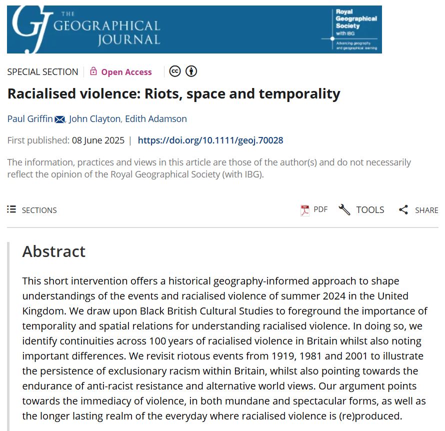 Screenshot of a commentary abstract in The Geographical Journal by Paul Griffin, John Clayton & Edith Adamson (2025) entitled 'Racialised violence: Riots, space and temporality' with a blue banner at the top.

This short intervention offers a historical geography-informed approach to shape understandings of the events and racialised violence of summer 2024 in the United Kingdom. We draw upon Black British Cultural Studies to foreground the importance of temporality and spatial relations for understanding racialised violence. In doing so, we identify continuities across 100 years of racialised violence in Britain whilst also noting important differences. We revisit riotous events from 1919, 1981 and 2001 to illustrate the persistence of exclusionary racism within Britain, whilst also pointing towards the endurance of anti-racist resistance and alternative world views. Our argument points towards the immediacy of violence, in both mundane and spectacular forms, as well as the longer lasting realm of the everyday where racialised violence is (re)produced.

