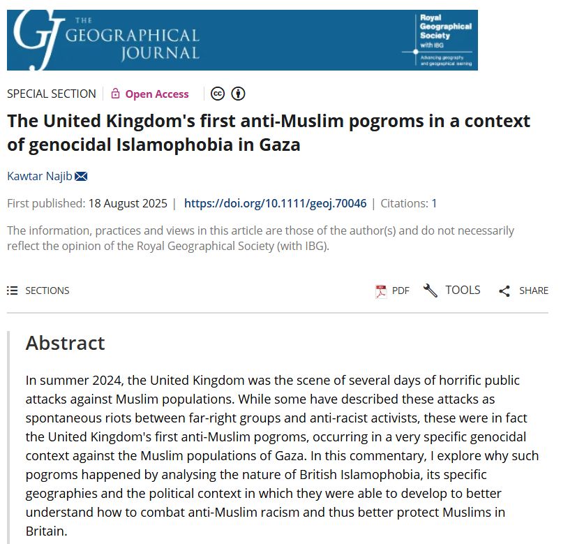 Screenshot of a commentary abstract in The Geographical Journal by Kawtar Najib (2025) entitled: 'The United Kingdom's first anti-Muslim pogroms in a context of genocidal Islamophobia in Gaza' with a blue banner at the top.

In summer 2024, the United Kingdom was the scene of several days of horrific public attacks against Muslim populations. While some have described these attacks as spontaneous riots between far-right groups and anti-racist activists, these were in fact the United Kingdom's first anti-Muslim pogroms, occurring in a very specific genocidal context against the Muslim populations of Gaza. In this commentary, I explore why such pogroms happened by analysing the nature of British Islamophobia, its specific geographies and the political context in which they were able to develop to better understand how to combat anti-Muslim racism and thus better protect Muslims in Britain.

