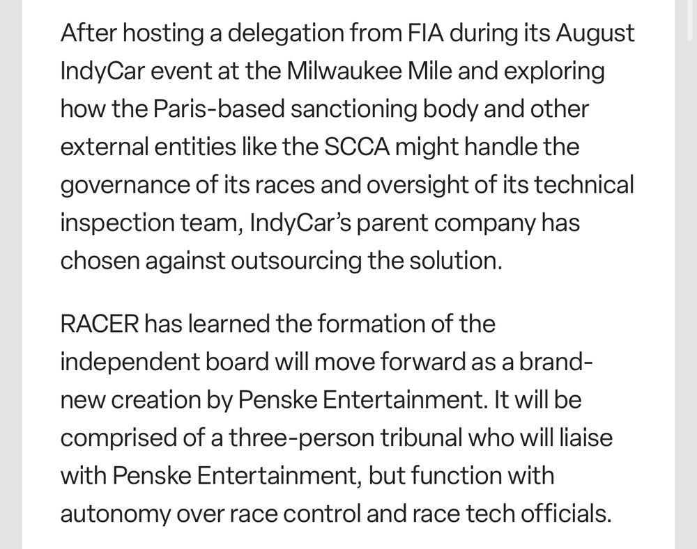 Excerpt from Racer.com article about Indycar’s decision for an independent governing body

After hosting a delegation from FIA during its August IndyCar event at the Milwaukee Mile and exploring how the Paris-based sanctioning body and other external entities like the SCCA might handle the governance of its races and oversight of its technical inspection team, Indy Car's parent company has chosen against outsourcing the solution.

RACER has learned the formation of the independent board will move forward as a brand-new creation by Penske Entertainment. It will be comprised of a three-person tribunal who will liaise with Penske Entertainment, but function with autonomy over race control and race tech officials.
