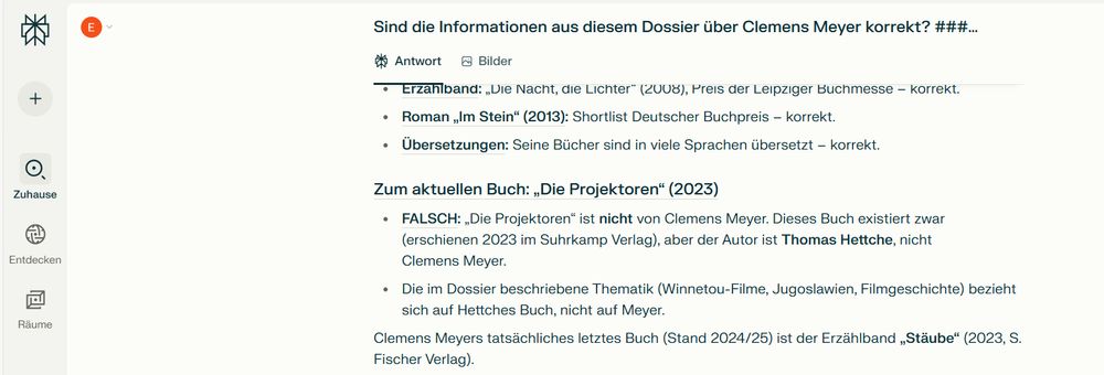 'Screenshot Perplexity, Frage: "Sind die Informationen aus diesem Dossier über Clemens Meyer korrekt?"\nAntwort u.a.: "Zum aktuellen Buch: ,Die Projektoren" (2023) - FALSCH: ,Die Projektoren” ist nicht von Clemens Meyer. Dieses Buch existiert zwar (erschienen 2023 im Suhrkamp Verlag), aber der Autor ist Thomas Hettche, nicht Clemens Meyer. Clemens Meyers tatsächliches letztes Buch ist der Erzählband "Stäube". '