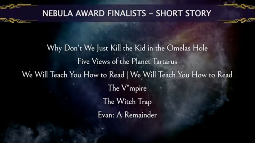 NEBULA AWARD FINALISTS-SHORT STORY
Why Don't We Just Kill the Kid in the Omelas Hole
Five Views of the Planet Tartarus
We Will Teach You How to Read | We Will Teach You How to Read
The V*mpire
The Witch Trap
Evan: A Remainder