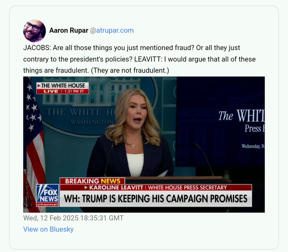 screen capture of post by Aaron Rupar @atrupar.com
JACOBS: Are all those things you just mentioned fraud? Or all they just contrary to the president's policies? LEAVITT: I would argue that all of these things are fraudulent. (They are not fraudulent.)

Wed, 12 Feb 2025 18:35:31 GMT
View on Bluesky
image embedded is fox news breaking news wh press secretary with mouth stretched open, chryon "WH : Trump is keeping his campaign promise'