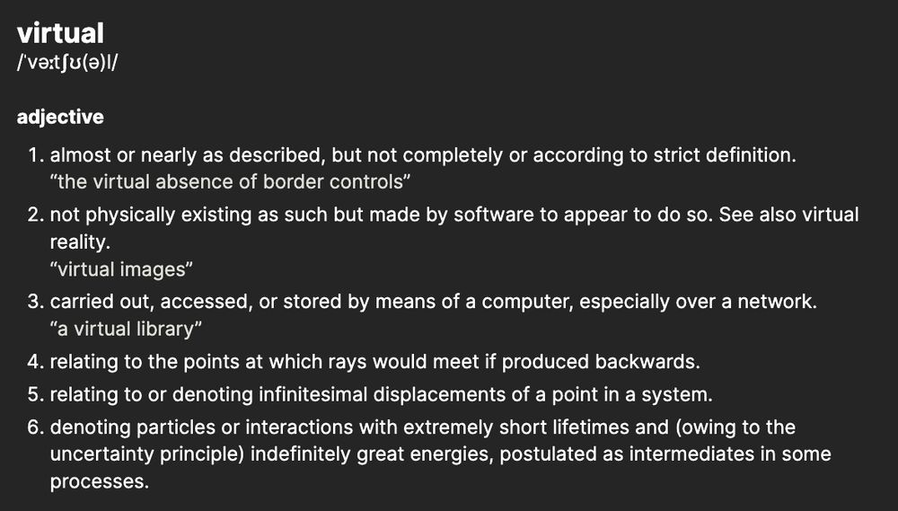  virtual
ˈvəːtʃʊ(ə)l

adjective
    almost or nearly as described, but not completely or according to strict definition.the virtual absence of border controls
    not physically existing as such but made by software to appear to do so. See also virtual reality.virtual images
    carried out, accessed, or stored by means of a computer, especially over a network.a virtual library
    relating to the points at which rays would meet if produced backwards.
    relating to or denoting infinitesimal displacements of a point in a system.
    denoting particles or interactions with extremely short lifetimes and (owing to the uncertainty principle) indefinitely great energies, postulated as intermediates in some processes.