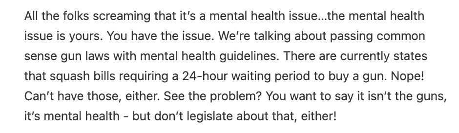 All the folks screaming that it’s a mental health issue…the mental health issue is yours. You have the issue. We’re talking about passing common sense gun laws with mental health guidelines. There are currently states that squash bills requiring a 24-hour waiting period to buy a gun. Nope! Can’t have those, either. See the problem? You want to say it isn’t the guns, it’s mental health - but don’t legislate about that, either!