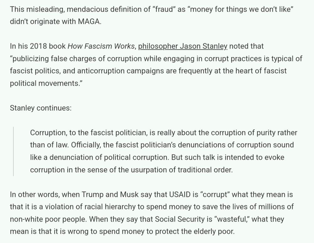 This misleading, mendacious definition of “fraud” as “money for things we don’t like” didn’t originate with MAGA.

In his 2018 book How Fascism Works, philosopher Jason Stanley noted that “publicizing false charges of corruption while engaging in corrupt practices is typical of fascist politics, and anticorruption campaigns are frequently at the heart of fascist political movements.”

Stanley continues:

Corruption, to the fascist politician, is really about the corruption of purity rather than of law. Officially, the fascist politician’s denunciations of corruption sound like a denunciation of political corruption. But such talk is intended to evoke corruption in the sense of the usurpation of traditional order.

In other words, when Trump and Musk say that USAID is “corrupt” what they mean is that it is a violation of racial hierarchy to spend money to save the lives of millions of non-white poor people. When they say that Social Security is “wasteful,” what they mean is that it is wrong to spend money to protect the elderly poor.