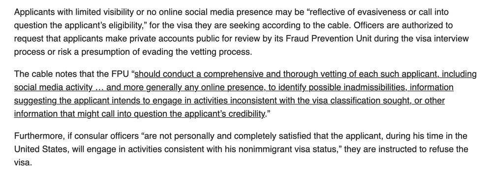 Applicants with limited visibility or no online social media presence may be “reflective of evasiveness or call into question the applicant’s eligibility,” for the visa they are seeking according to the cable. Officers are authorized to request that applicants make private accounts public for review by its Fraud Prevention Unit during the visa interview process or risk a presumption of evading the vetting process.

The cable notes that the FPU “should conduct a comprehensive and thorough vetting of each such applicant, including social media activity … and more generally any online presence, to identify possible inadmissibilities, information suggesting the applicant intends to engage in activities inconsistent with the visa classification sought, or other information that might call into question the applicant’s credibility.”

Furthermore, if consular officers “are not personally and completely satisfied that the applicant, during his time in the United States, will engage in activities consistent with his nonimmigrant visa status,” they are instructed to refuse the visa. https://www.visalawyerblog.com/breaking-department-of-state-orders-u-s-embassies-and-consulates-to-begin-expanded-social-media-screening-for-student-visa-applicants-starting-with-harvard/