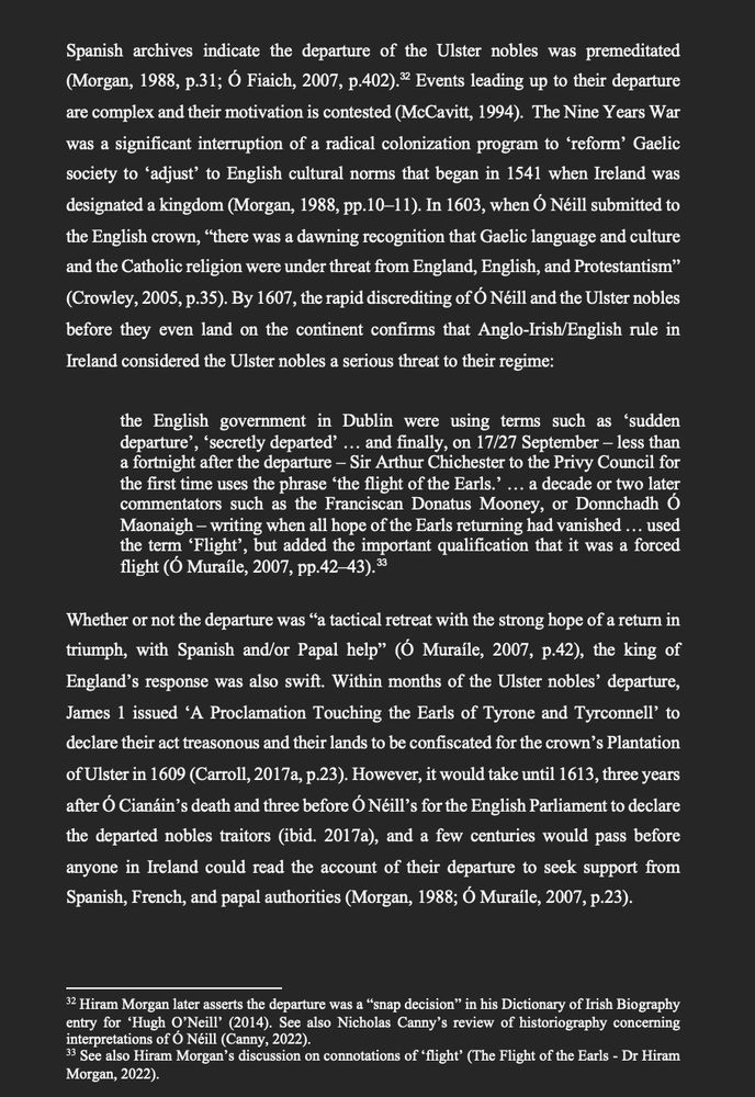 Spanish archives indicate the departure of the Ulster nobles was premeditated (Morgan, 1988, p.31; Ó Fiaich, 2007, p.402).  Events leading up to their departure are complex and their motivation is contested (McCavitt, 1994).  The Nine Years War was a significant interruption of a radical colonization program to ‘reform’ Gaelic society to ‘adjust’ to English cultural norms that began in 1541 when Ireland was designated a kingdom (Morgan, 1988, pp.10–11). In 1603, when Ó Néill submitted to the English crown, “there was a dawning recognition that Gaelic language and culture and the Catholic religion were under threat from England, English, and Protestantism” (Crowley, 2005, p.35). By 1607, the rapid discrediting of Ó Néill and the Ulster nobles before they even land on the continent confirms that Anglo-Irish/English rule in Ireland considered the Ulster nobles a serious threat to their regime:

the English government in Dublin were using terms such as ‘sudden departure’, ‘secretly departed’ … and finally, on 17/27 September – less than a fortnight after the departure – Sir Arthur Chichester to the Privy Council for the first time uses the phrase ‘the flight of the Earls.’ … a decade or two later commentators such as the Franciscan Donatus Mooney, or Donnchadh Ó Maonaigh – writing when all hope of the Earls returning had vanished … used the term ‘Flight’, but added the important qualification that it was a forced flight (Ó Muraíle, 2007, pp.42–43). 

Whether or not the departure was “a tactical retreat with the strong hope of a return in triumph, with Spanish and/or Papal help” (Ó Muraíle, 2007, p.42), the king of England’s response was also swift. Within months of the Ulster nobles’ departure, James 1 issued ‘A Proclamation Touching the Earls of Tyrone and Tyrconnell’ to declare their act treasonous and their lands to be confiscated for the crown’s Plantation of Ulster in 1609 (Carroll, 2017a, p.23). However, it would take until 1613, three years after Ó Cianáin’s deat…