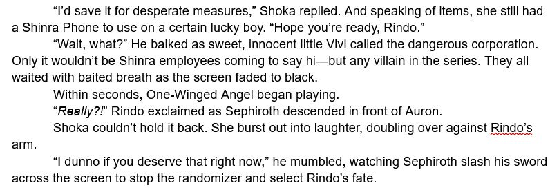 	“I’d save it for desperate measures,” Shoka replied. And speaking of items, she still had a Shinra Phone to use on a certain lucky boy. “Hope you’re ready, Rindo.”
	“Wait, what?” He balked as sweet, innocent little Vivi called the dangerous corporation. Only it wouldn’t be Shinra employees coming to say hi—but any villain in the series. They all waited with baited breath as the screen faded to black.
	Within seconds, One-Winged Angel began playing.
	“Really?!” Rindo exclaimed as Sephiroth descended in front of Auron.
	Shoka couldn’t hold it back. She burst out into laughter, doubling over against Rindo’s arm.
	“I dunno if you deserve that right now,” he mumbled, watching Sephiroth slash his sword across the screen to stop the randomizer and select Rindo’s fate.