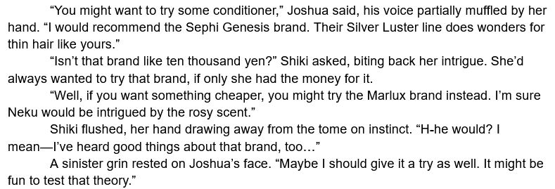 	“You might want to try some conditioner,” Joshua said, his voice partially muffled by her hand. “I would recommend the Sephi Genesis brand. Their Silver Luster line does wonders for thin hair like yours.”
	“Isn’t that brand like ten thousand yen?” Shiki asked, biting back her intrigue. She’d always wanted to try that brand, if only she had the money for it.
	“Well, if you want something cheaper, you might try the Marlux brand instead. I’m sure Neku would be intrigued by the rosy scent.”
	Shiki flushed, her hand drawing away from the tome on instinct. “H-he would? I mean—I’ve heard good things about that brand, too…”
	A sinister grin rested on Joshua’s face. “Maybe I should give it a try as well. It might be fun to test that theory.”