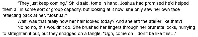 	“They just keep coming,” Shiki said, tome in hand. Joshua had promised he’d helped them all in some sort of group capacity, but looking at it now, she only saw her own face reflecting back at her. “Joshua?”
	Wait, was that really how her hair looked today? And she left the atelier like that?!
	No no no, this wouldn’t do. She brushed her fingers through her brunette locks, hurrying to straighten it out, but they snagged on a tangle. “Ugh, come on—don’t be like this…”