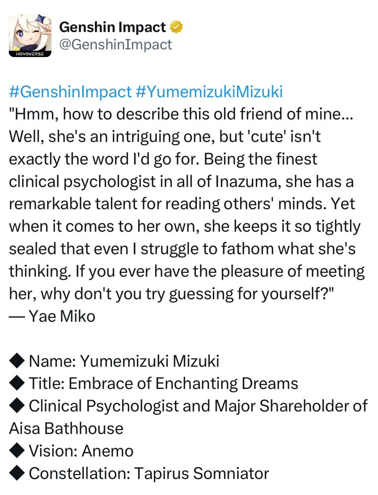 #GenshinImpact #YumemizukiMizuki
"Hmm, how to describe this old friend of mine... Well, she's an intriguing one, but 'cute' isn't exactly the word I'd go for. Being the finest clinical psychologist in all of Inazuma, she has a remarkable talent for reading others' minds. Yet when it comes to her own, she keeps it so tightly sealed that even I struggle to fathom what she's thinking. If you ever have the pleasure of meeting her, why don't you try guessing for yourself?"
— Yae Miko

◆ Name: Yumemizuki Mizuki
◆ Title: Embrace of Enchanting Dreams
◆ Clinical Psychologist and Major Shareholder of Aisa Bathhouse
◆ Vision: Anemo
◆ Constellation: Tapirus Somniator