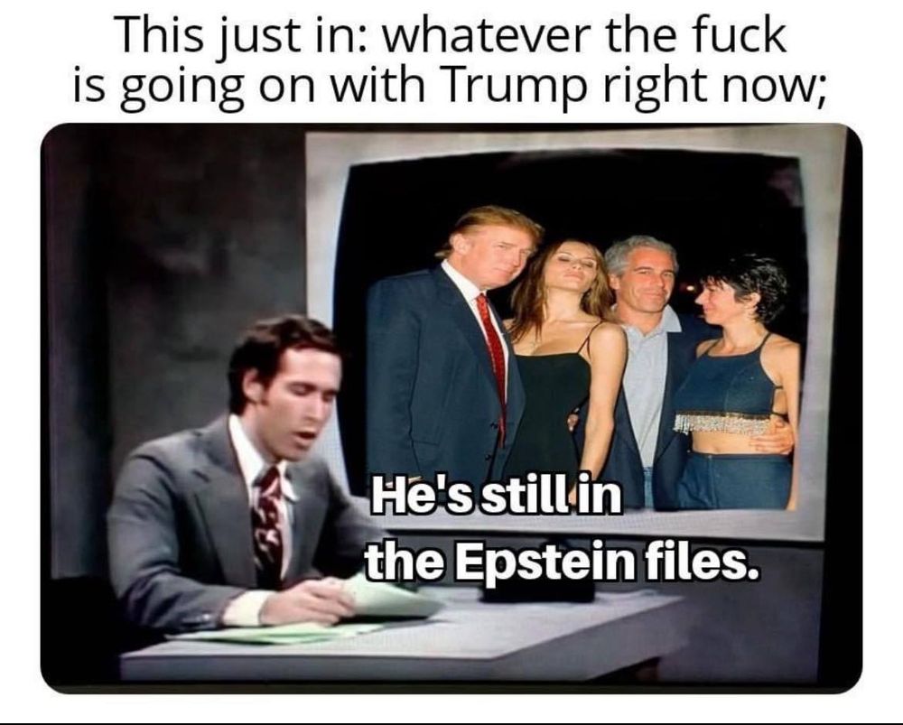This just in: whatever the fuck is going on with Trump right now; [pic of chevy chase reporting the news with a pic of trump, melania, epstein, and ghislaine behind him - he's still in the epstein files