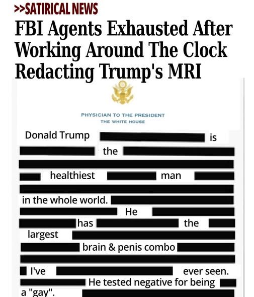 >>Satirical News - FBI Agents Exhausted After Working Around The Clock Redacting Trump's MRI - pic of the redacted mri results (physician to the president - the white house - most of it is redacted except for donald trump is the healthiest man in the world. He has the largest brain & penis combo I've ever seen. he tested negative for being a "gay"