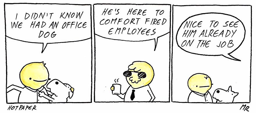 1 - a guy looking happy while a dog plays with him 'i didn't know we had an office dog' 2 - boss says 'he's here to comfort fired employees' 3 - guy looking at dog - less happy now 'nice to see him already on the job' Artist: Hot Paper