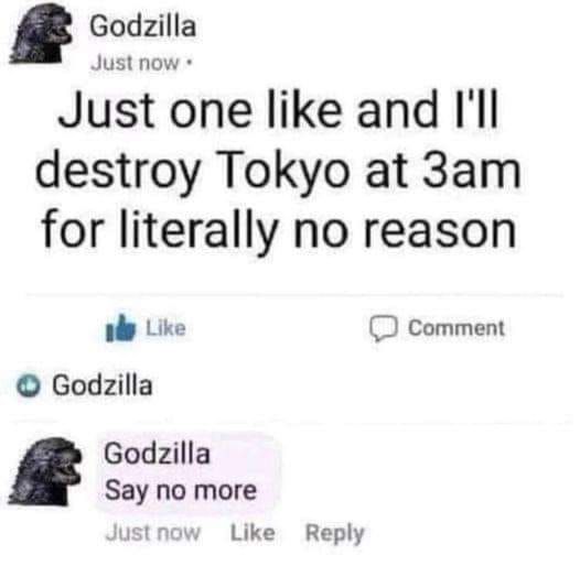 Godzilla
Just one like and I'll destroy Tokyo at 3am for literally no reason
(a person liked it)

Godzilla
Say no more

