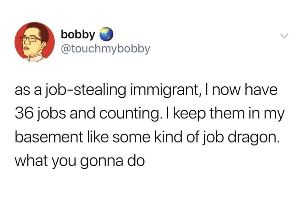 @touchmybobby - as a job- job-stealing -stealing immigrant, I now have 36 jobs and counting. I keep them in my basement like some kind of job dragon. what you gonna do