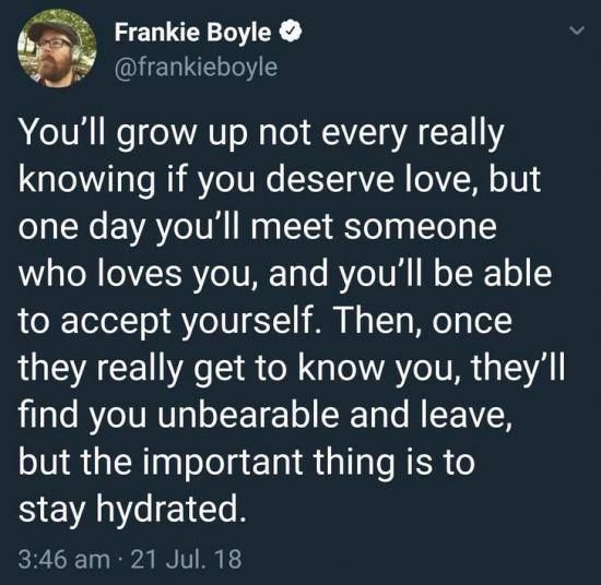 @frankieboyle - You'll grow up not every really knowing if you deserve love, but one day you'll meet someone who loves you, and you'll be able to yourself. Then, once they really get to know you, they'll find you unbearable and leave, but the important thing is to stay hydrated.
