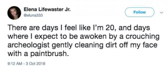 @eluna333 - There are days I feel like I'm 20, and days where I to be awoken by a crouching archeologist gently cleaning dirt off my face with a paintbrush. 