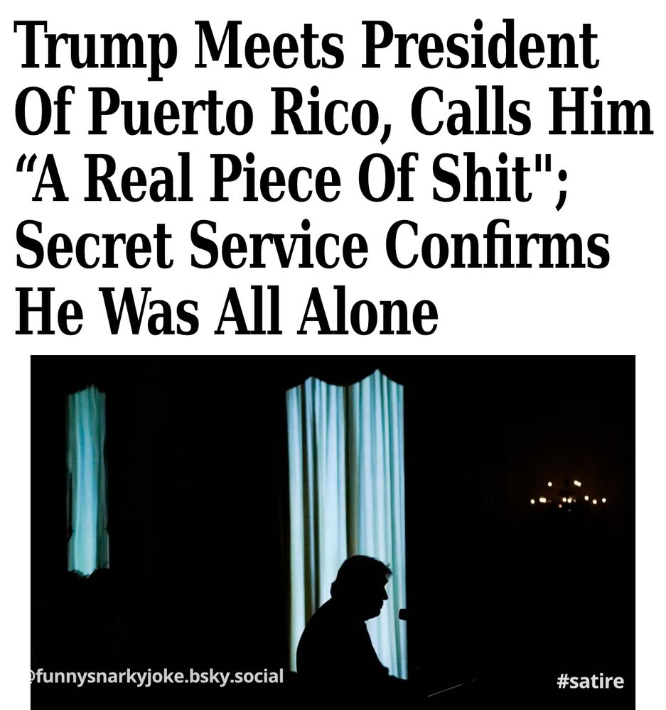 Trump Meets President Of Puerto Rico, Calls Him "A Real Piece Of Shit"; Secret Service Confirms He Was All Alone

[pic of trump sitting alone in the dark]

funnysnarkyjoke.bsky.social